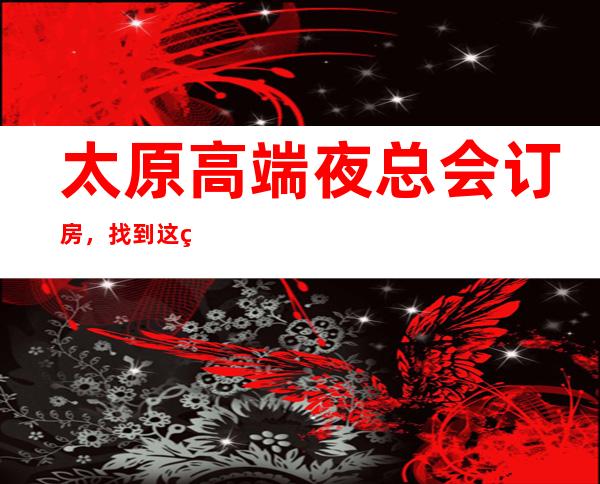 太原高端夜总会订房,找到这篇文章日后的出行准没错