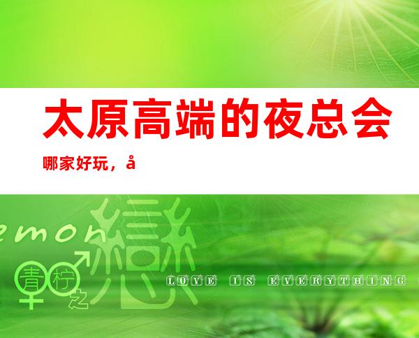 太原高端的夜总会哪家好玩,太原10大夜总会排行