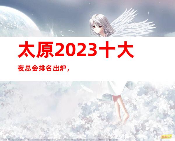 太原2023十大夜总会排名出炉，你知道那几家在榜单