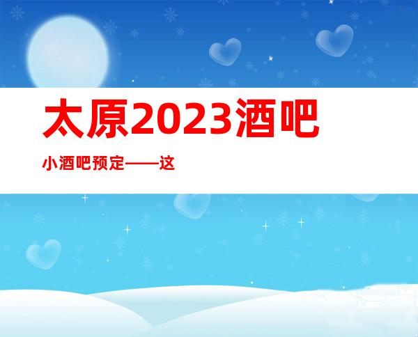 太原2023酒吧小酒吧预定——这几家超值得体验