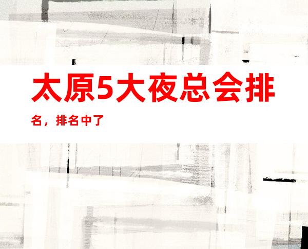 太原5大夜总会排名，排名中了解太原豪华优质商务套房