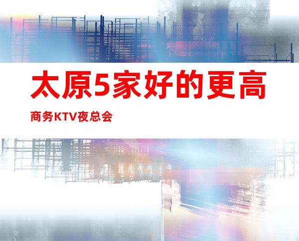 太原5家好的更高商务KTV夜总会排名一览@不得不去玩的k