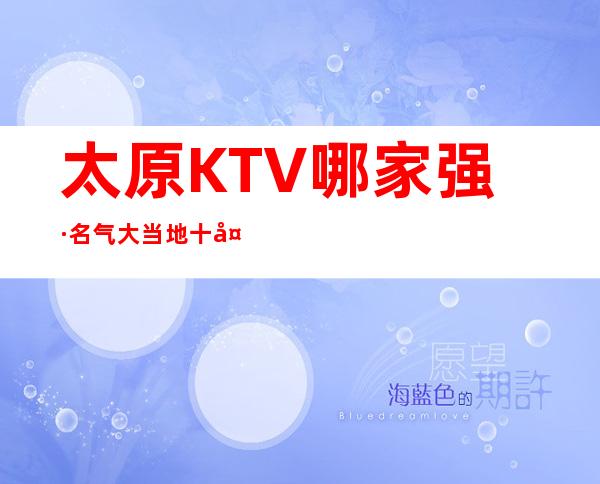太原KTV哪家强·名气大.当地十大ktv会所排名攻略