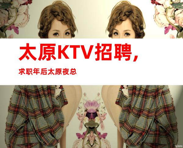 太原KTV招聘,求职年后太原夜总会KTV工作推荐花姐