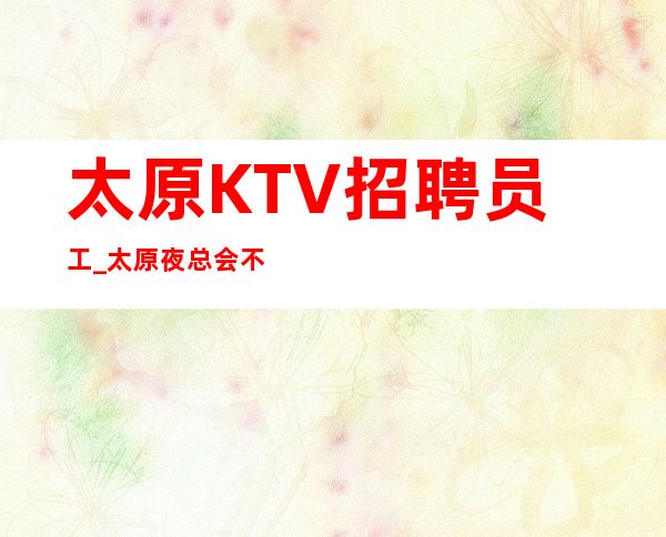 太原KTV招聘员工_太原夜总会不实名找场面试包过