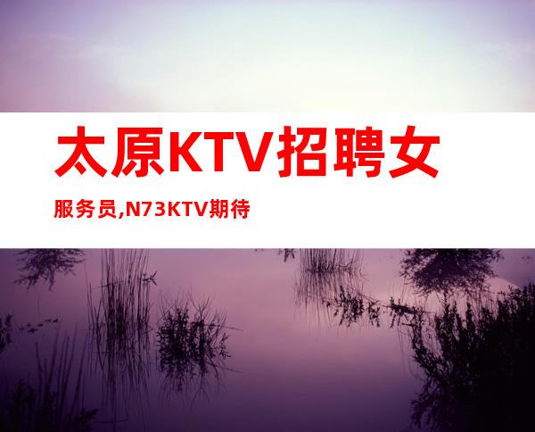 太原KTV招聘女服务员,N73KTV期待你的加入无任务无压力