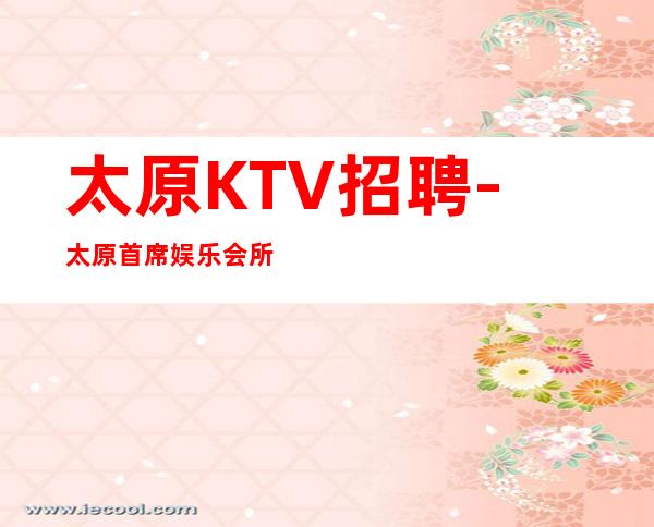 太原KTV招聘-太原首席娱乐会所招聘-常年有效