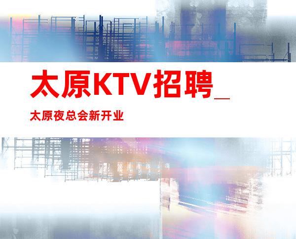 太原KTV招聘_太原夜总会新开业管住长期招人