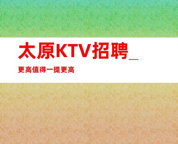 太原KTV招聘_更高值得一提更高KTV不愁上班