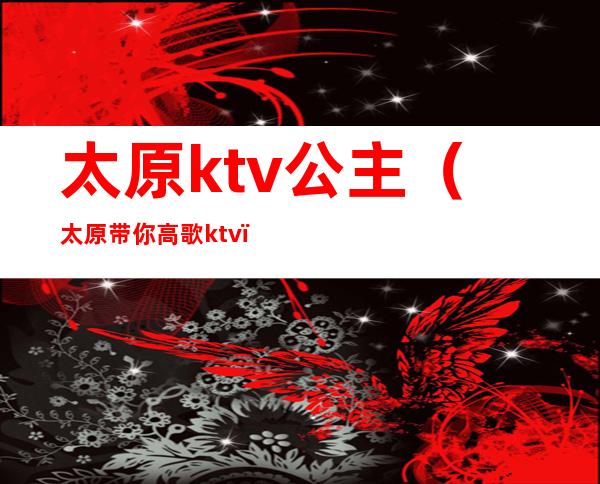 太原ktv公主（太原带你高歌ktv）