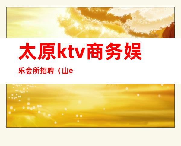 太原ktv商务娱乐会所招聘（山西太原ktv招聘）