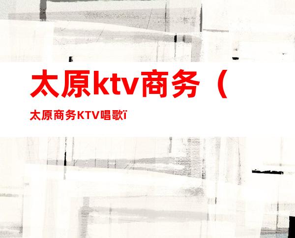 太原ktv商务（太原商务KTV唱歌）