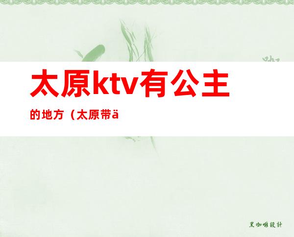 太原ktv有公主的地方(太原带你高歌ktv有公主嘛)