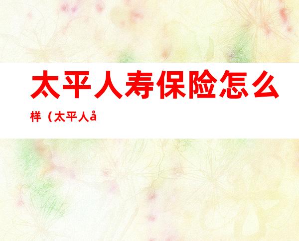 太平人寿保险怎么样(太平人寿保险怎么样客服电话)
