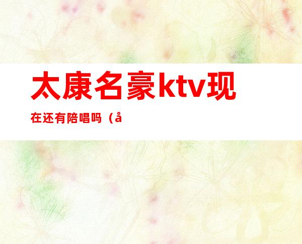 太康名豪ktv现在还有陪唱吗(太原有陪唱的歌厅)
