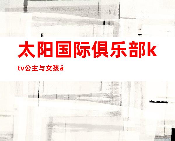 太阳国际俱乐部ktv公主与女孩子(太阳国际俱乐部会所型KTV怎么样)