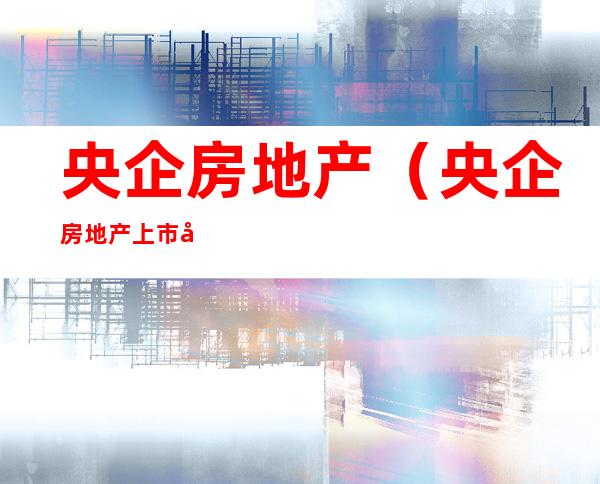央企房地产（央企房地产上市公司）
