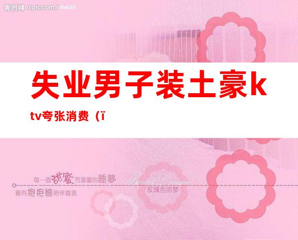 失业男子装土豪ktv夸张消费()