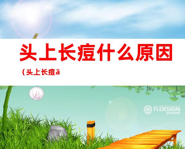 头上长痘什么原因（头上长痘什么原因头后面有个包）
