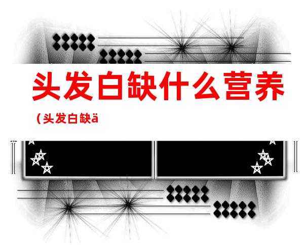 头发白缺什么营养(头发白缺什么营养,能吃蛋白粉吗)