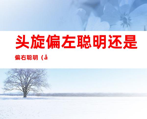头旋偏左聪明还是偏右聪明(头旋偏左偏右哪个聪明)