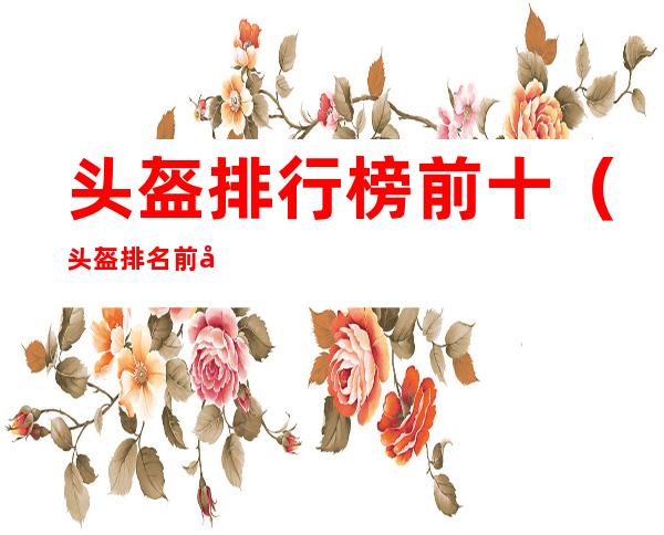 头盔排行榜前十（头盔排名前十）