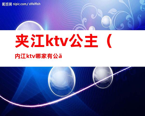 夹江ktv公主(内江ktv哪家有公主)