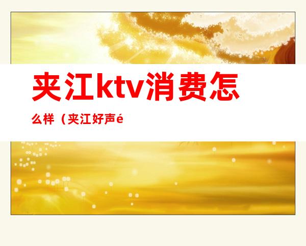 夹江ktv消费怎么样(夹江好声音ktv电话)