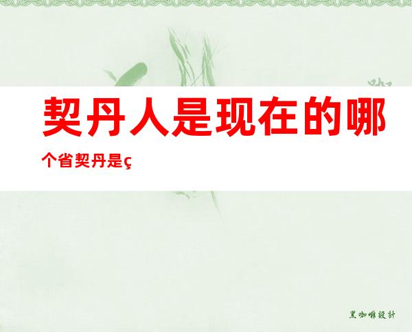 契丹人是现在的哪个省契丹是现在的哪个民族（现在的契丹人是什么民族）
