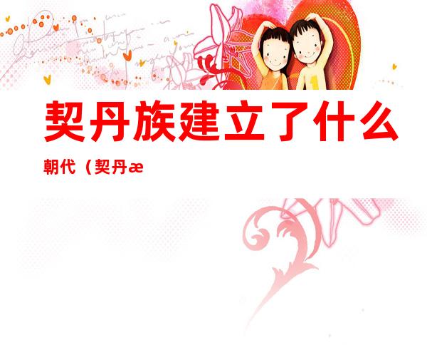 契丹族建立了什么朝代(契丹族是在哪个朝代建起来的)