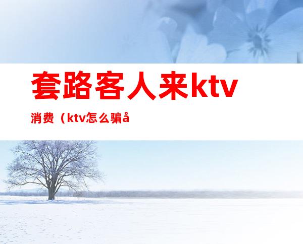 套路客人来ktv消费(ktv怎么骗客人的钱)