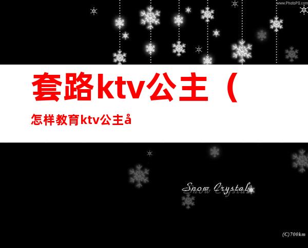 套路ktv公主(怎样教育ktv公主套路客人)