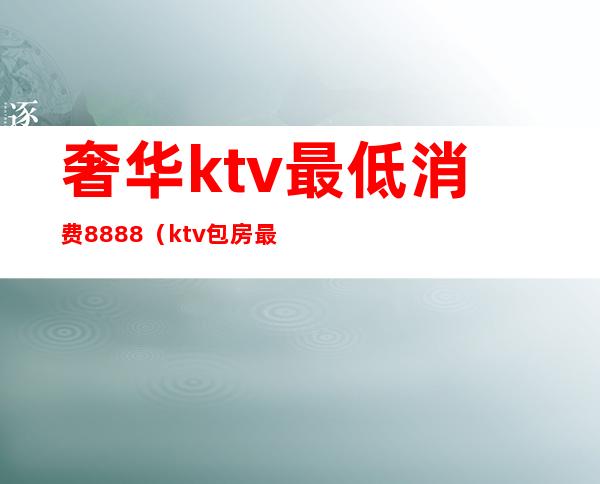 奢华ktv最低消费8888(ktv包房最低消费)
