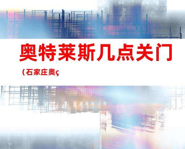 奥特莱斯几点关门(石家庄奥特莱斯几点关门)