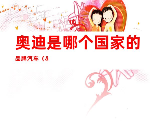 奥迪是哪个国家的品牌汽车(一汽奥迪是哪个国家的品牌汽车)