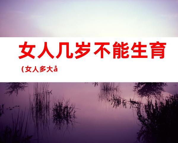 女人几岁不能生育(女人多大岁数不能生育)
