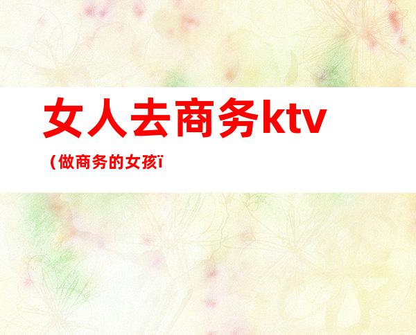 女人去商务ktv(做商务的女孩)
