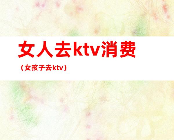 女人去ktv消费(女孩子去ktv)