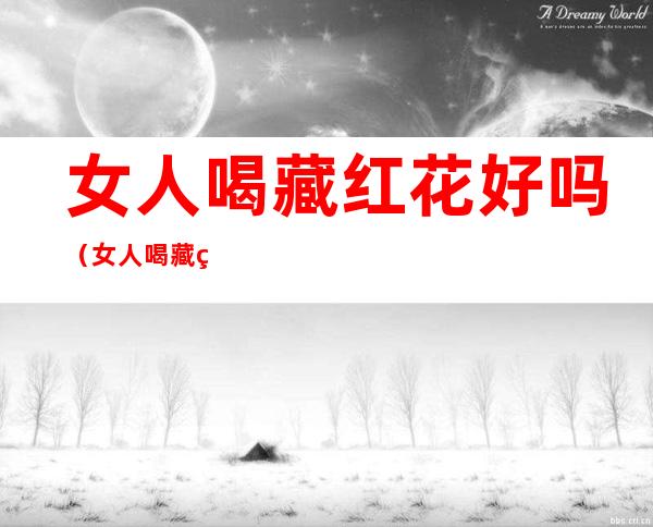 女人喝藏红花好吗(女人喝藏红花好吗有啥好处)