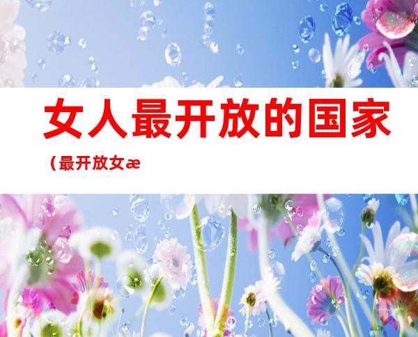 女人最开放的国家(最开放女性是哪个国家)