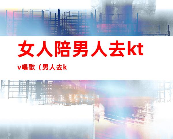 女人陪男人去ktv唱歌(男人去ktv唱歌叫陪酒都是做什么)