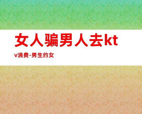 女人骗男人去ktv消费-男生约女生去ktv是什么意思