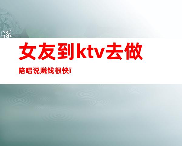女友到ktv去做陪唱说赚钱很快(找陪唱当女朋友)