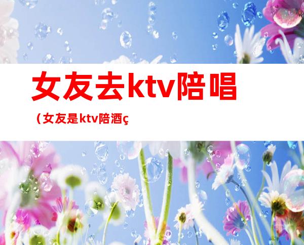女友去ktv陪唱(女友是ktv陪酒的)