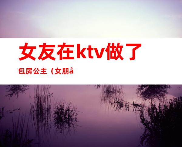女友在ktv做了包房公主(女朋友是ktv公主)