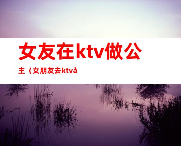 女友在ktv做公主(女朋友去ktv当公主)