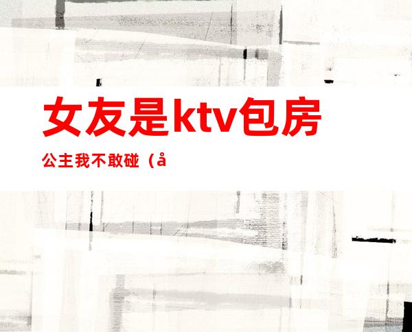 女友是ktv包房公主我不敢碰(对象去ktv点了公主说没碰)