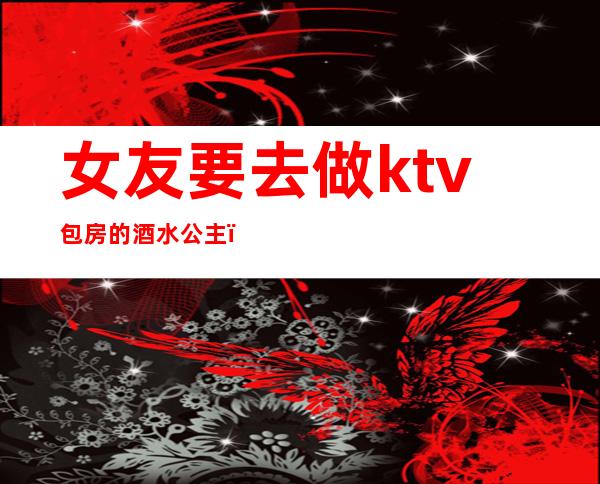 女友要去做ktv包房的酒水公主(我女友在KTV做包间公主)