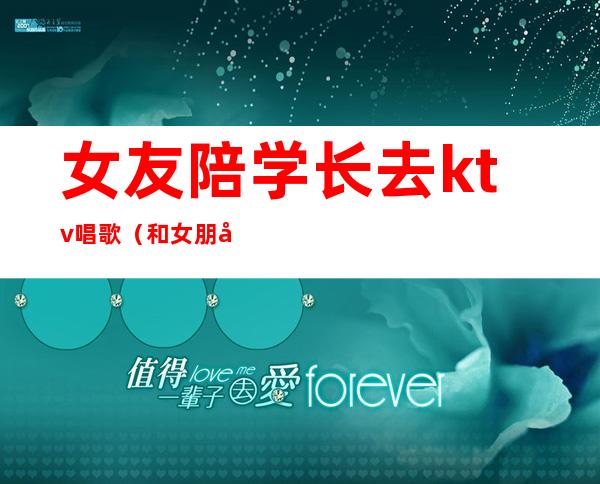女友陪学长去ktv唱歌（和女朋友去ktv唱歌）