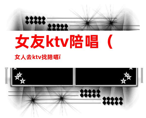 女友ktv陪唱(女人去ktv找陪唱)